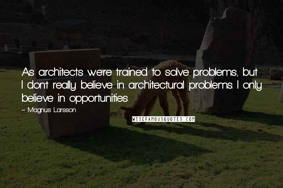 Magnus Larsson Quotes: As architects we're trained to solve problems, but I don't really believe in architectural problems. I only believe in opportunities.