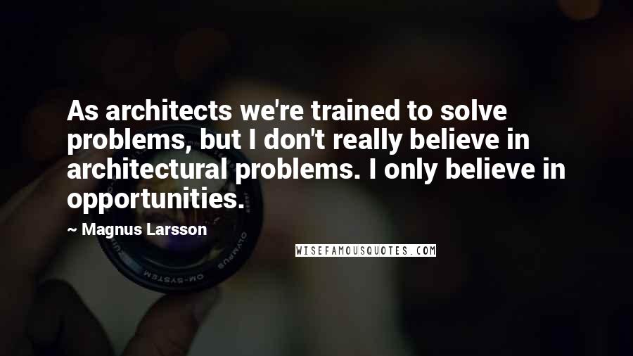 Magnus Larsson Quotes: As architects we're trained to solve problems, but I don't really believe in architectural problems. I only believe in opportunities.