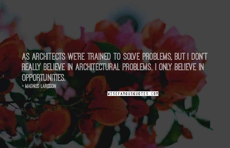 Magnus Larsson Quotes: As architects we're trained to solve problems, but I don't really believe in architectural problems. I only believe in opportunities.