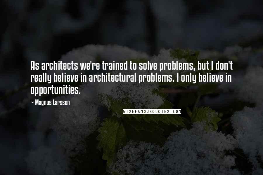 Magnus Larsson Quotes: As architects we're trained to solve problems, but I don't really believe in architectural problems. I only believe in opportunities.