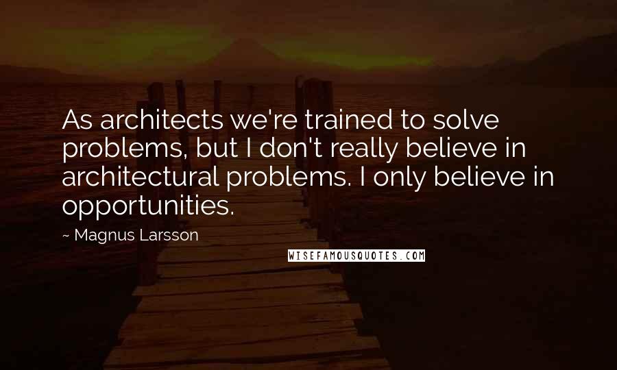 Magnus Larsson Quotes: As architects we're trained to solve problems, but I don't really believe in architectural problems. I only believe in opportunities.