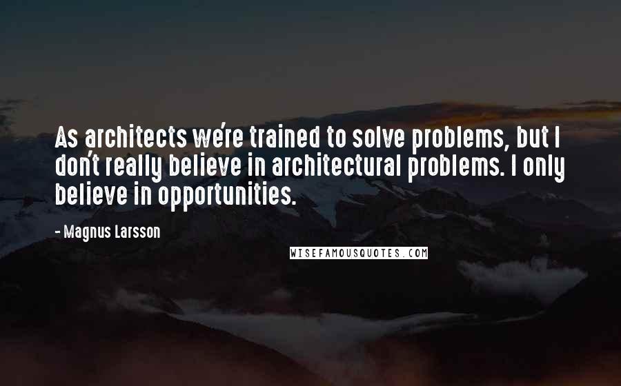 Magnus Larsson Quotes: As architects we're trained to solve problems, but I don't really believe in architectural problems. I only believe in opportunities.