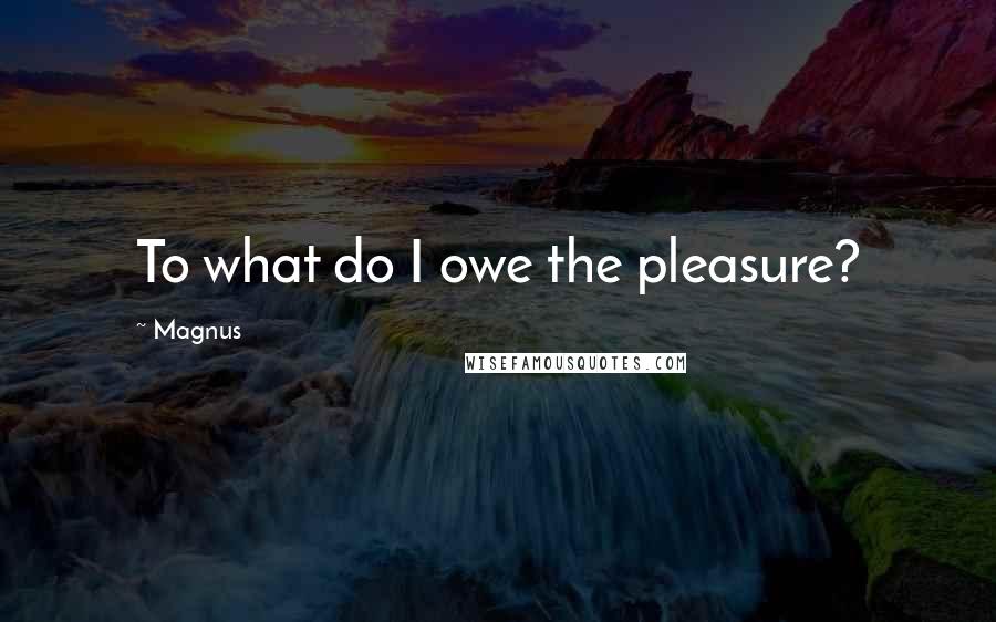 Magnus Quotes: To what do I owe the pleasure?