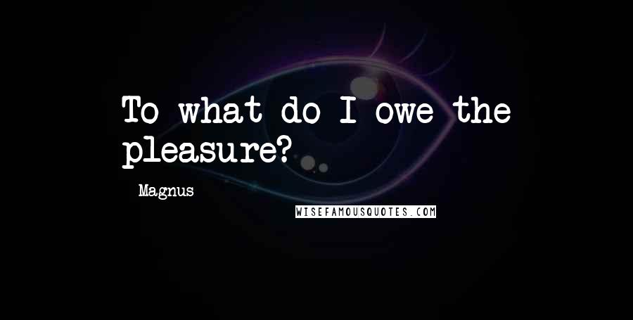 Magnus Quotes: To what do I owe the pleasure?
