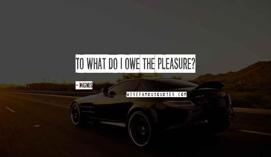 Magnus Quotes: To what do I owe the pleasure?