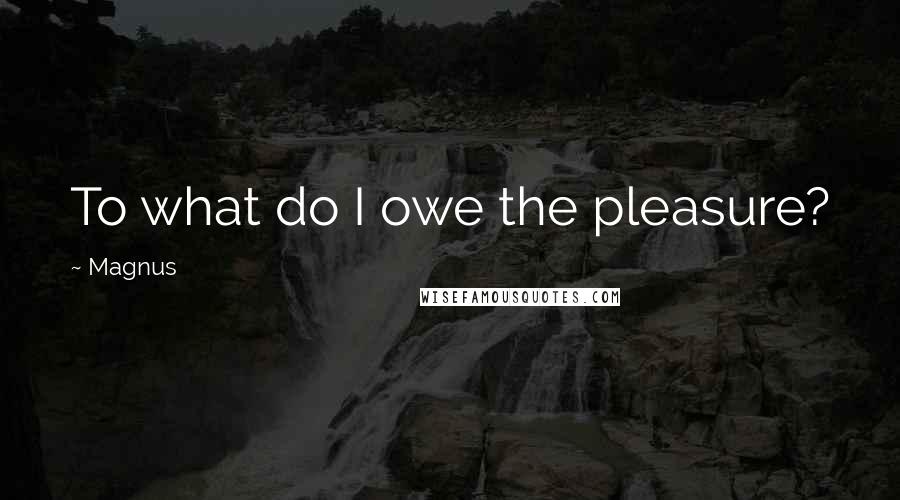 Magnus Quotes: To what do I owe the pleasure?