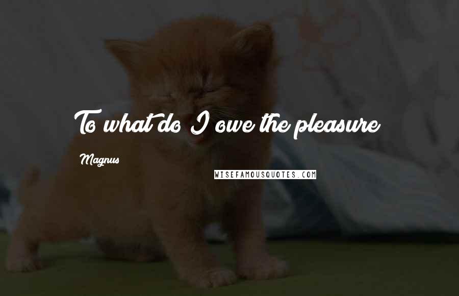 Magnus Quotes: To what do I owe the pleasure?