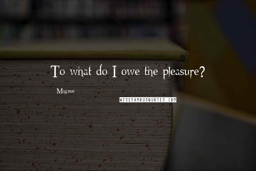 Magnus Quotes: To what do I owe the pleasure?