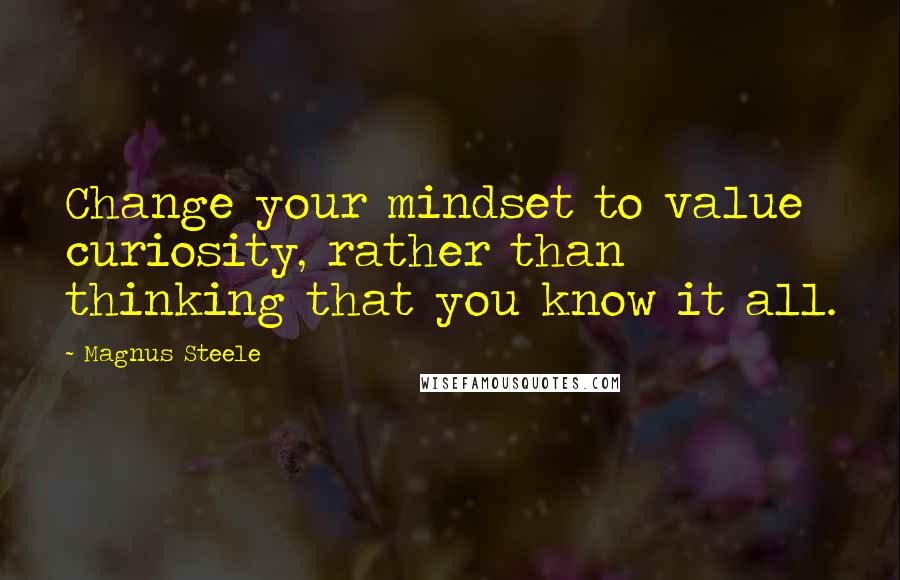 Magnus Steele Quotes: Change your mindset to value curiosity, rather than thinking that you know it all.