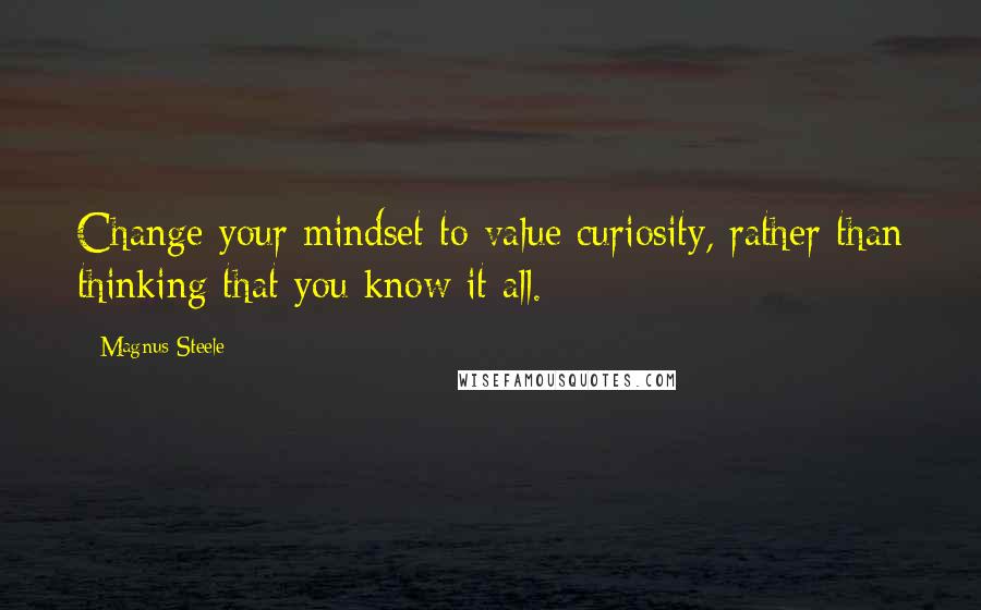 Magnus Steele Quotes: Change your mindset to value curiosity, rather than thinking that you know it all.