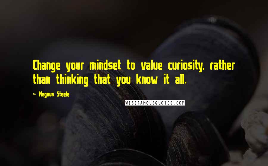 Magnus Steele Quotes: Change your mindset to value curiosity, rather than thinking that you know it all.