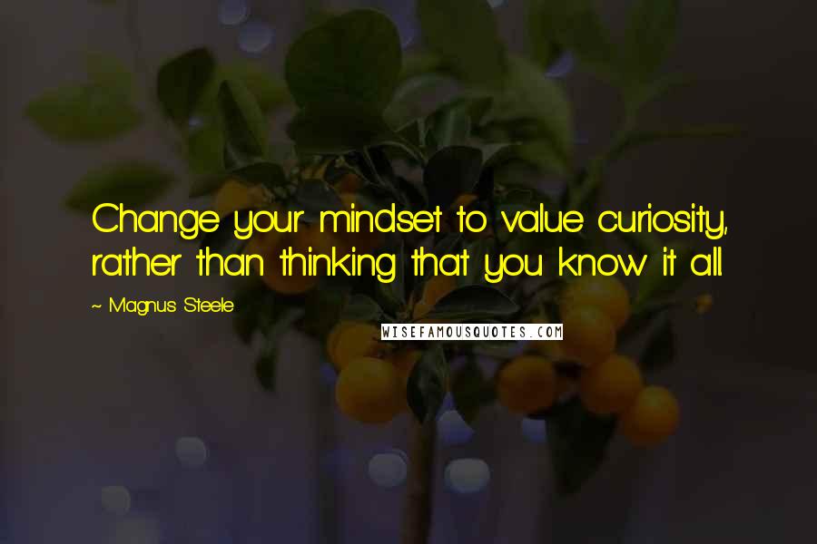 Magnus Steele Quotes: Change your mindset to value curiosity, rather than thinking that you know it all.