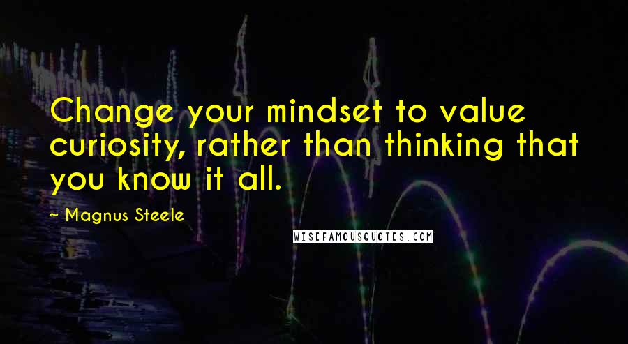 Magnus Steele Quotes: Change your mindset to value curiosity, rather than thinking that you know it all.