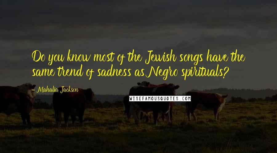 Mahalia Jackson Quotes: Do you know most of the Jewish songs have the same trend of sadness as Negro spirituals?