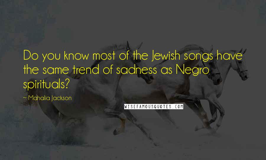 Mahalia Jackson Quotes: Do you know most of the Jewish songs have the same trend of sadness as Negro spirituals?