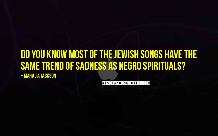 Mahalia Jackson Quotes: Do you know most of the Jewish songs have the same trend of sadness as Negro spirituals?