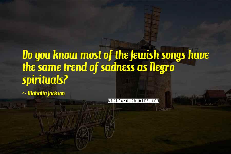 Mahalia Jackson Quotes: Do you know most of the Jewish songs have the same trend of sadness as Negro spirituals?