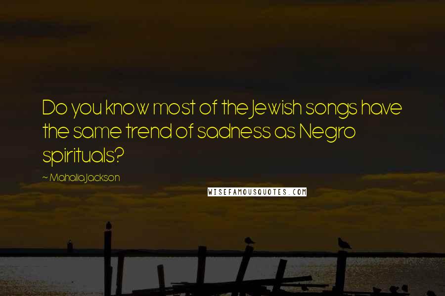 Mahalia Jackson Quotes: Do you know most of the Jewish songs have the same trend of sadness as Negro spirituals?