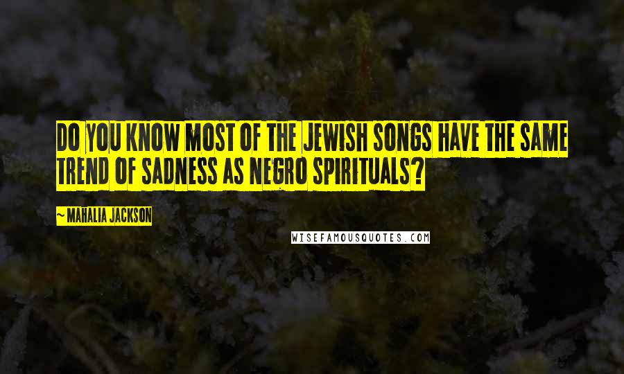 Mahalia Jackson Quotes: Do you know most of the Jewish songs have the same trend of sadness as Negro spirituals?
