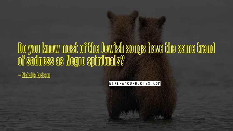 Mahalia Jackson Quotes: Do you know most of the Jewish songs have the same trend of sadness as Negro spirituals?