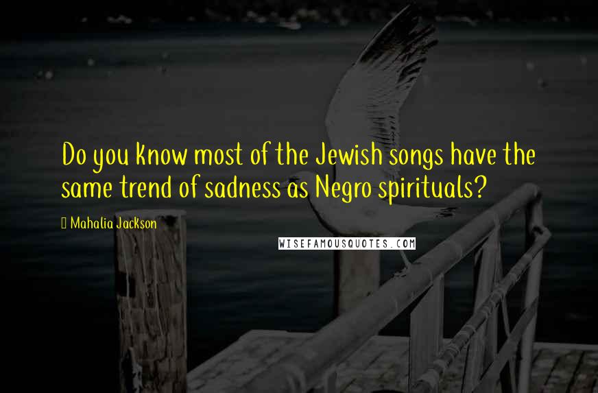 Mahalia Jackson Quotes: Do you know most of the Jewish songs have the same trend of sadness as Negro spirituals?