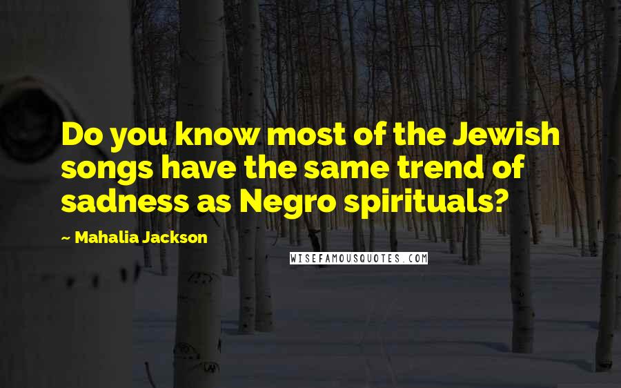Mahalia Jackson Quotes: Do you know most of the Jewish songs have the same trend of sadness as Negro spirituals?