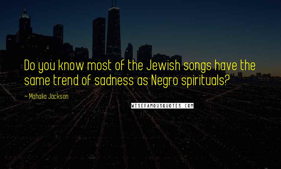 Mahalia Jackson Quotes: Do you know most of the Jewish songs have the same trend of sadness as Negro spirituals?