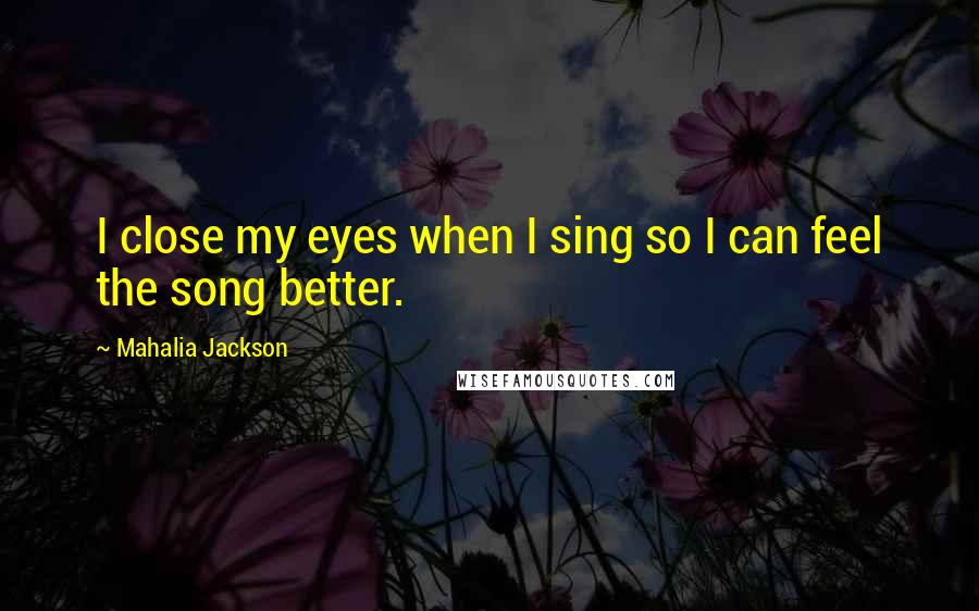 Mahalia Jackson Quotes: I close my eyes when I sing so I can feel the song better.