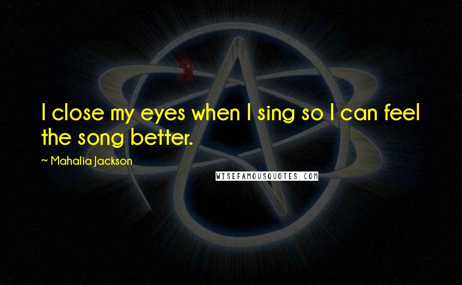 Mahalia Jackson Quotes: I close my eyes when I sing so I can feel the song better.