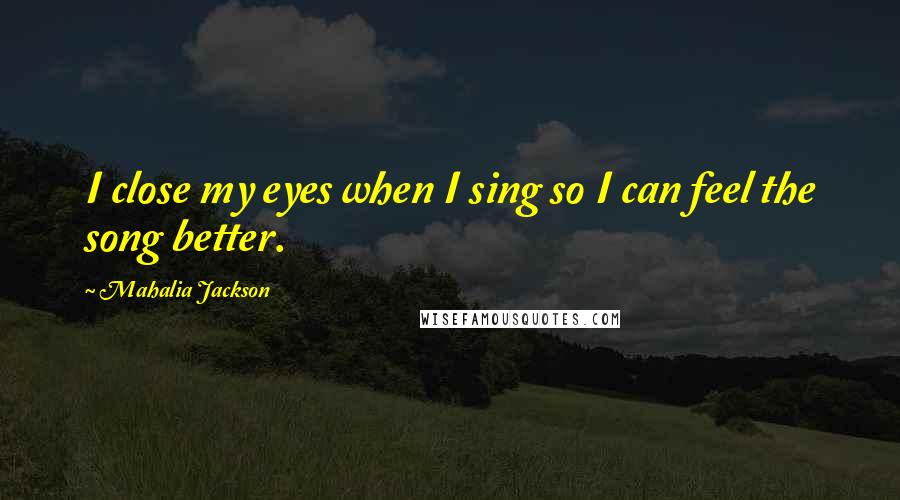 Mahalia Jackson Quotes: I close my eyes when I sing so I can feel the song better.