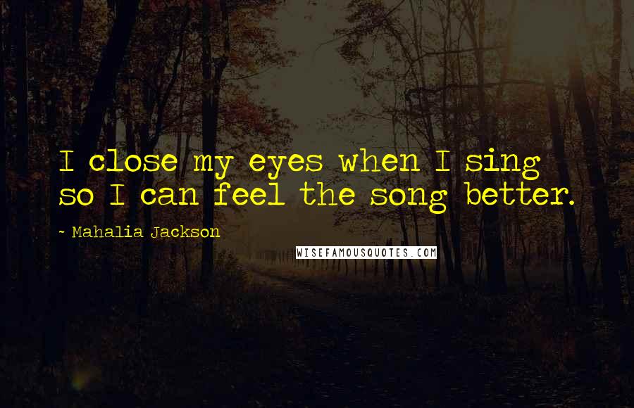 Mahalia Jackson Quotes: I close my eyes when I sing so I can feel the song better.