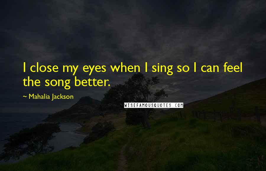 Mahalia Jackson Quotes: I close my eyes when I sing so I can feel the song better.