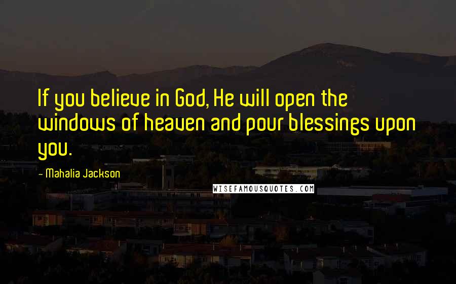 Mahalia Jackson Quotes: If you believe in God, He will open the windows of heaven and pour blessings upon you.