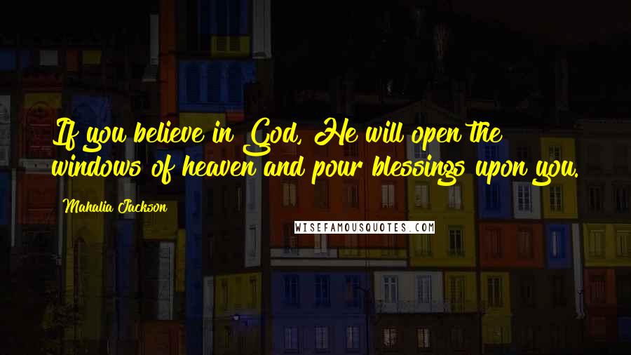 Mahalia Jackson Quotes: If you believe in God, He will open the windows of heaven and pour blessings upon you.