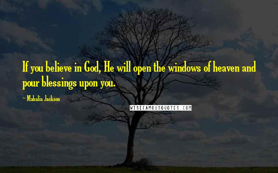 Mahalia Jackson Quotes: If you believe in God, He will open the windows of heaven and pour blessings upon you.