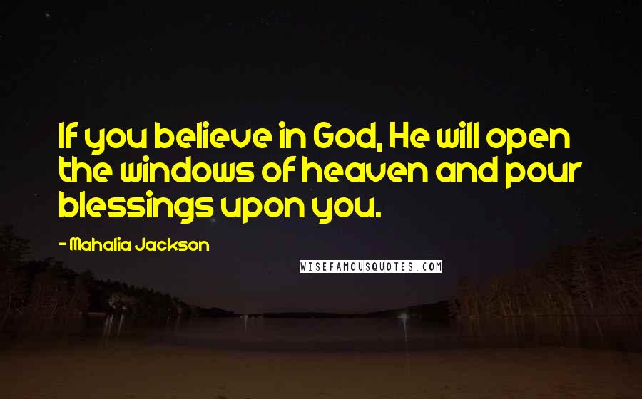 Mahalia Jackson Quotes: If you believe in God, He will open the windows of heaven and pour blessings upon you.