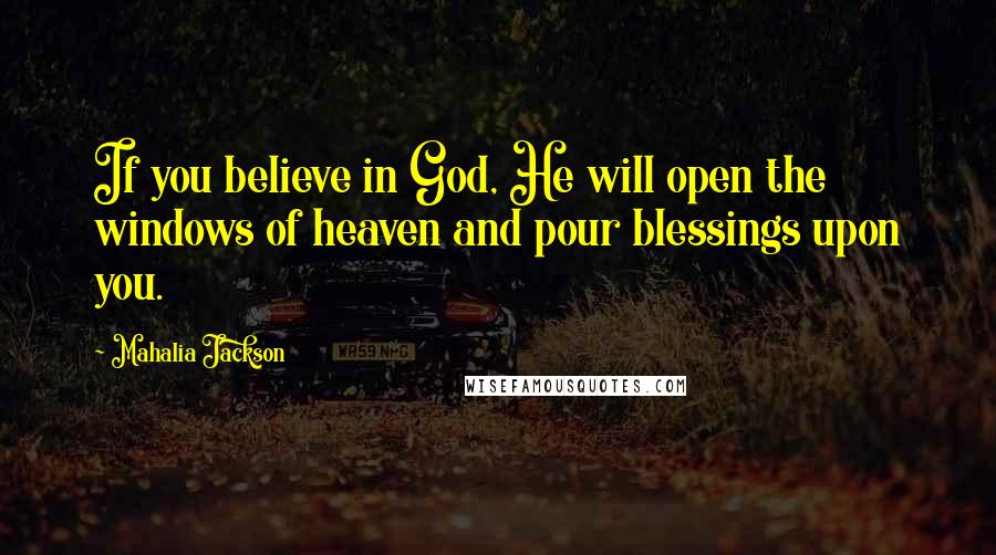 Mahalia Jackson Quotes: If you believe in God, He will open the windows of heaven and pour blessings upon you.