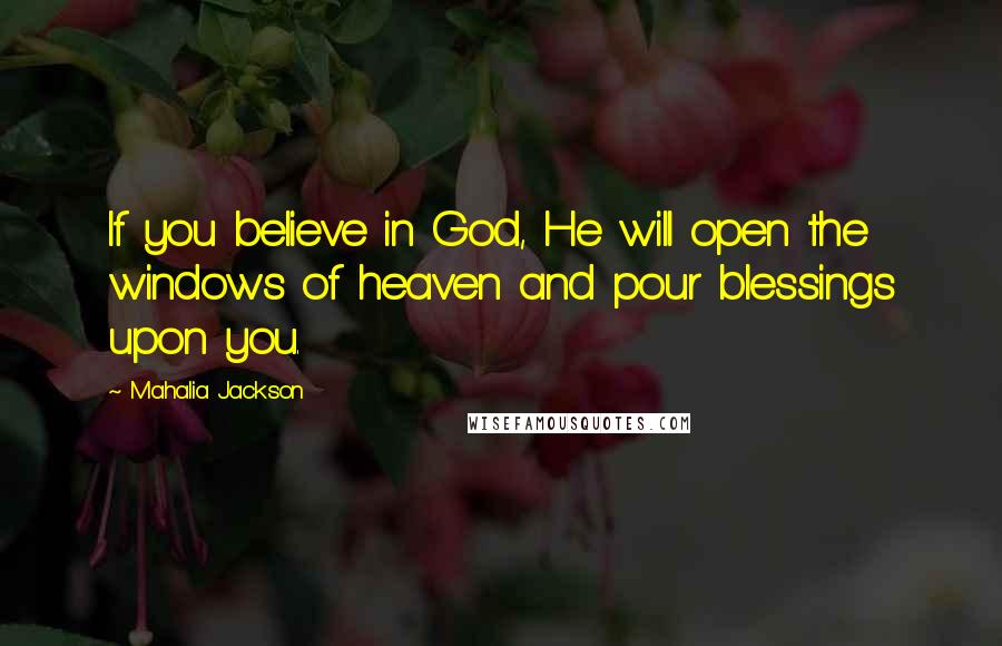 Mahalia Jackson Quotes: If you believe in God, He will open the windows of heaven and pour blessings upon you.