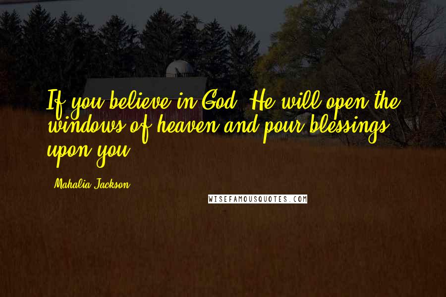 Mahalia Jackson Quotes: If you believe in God, He will open the windows of heaven and pour blessings upon you.