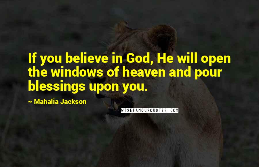 Mahalia Jackson Quotes: If you believe in God, He will open the windows of heaven and pour blessings upon you.