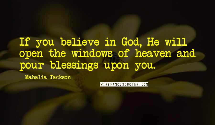 Mahalia Jackson Quotes: If you believe in God, He will open the windows of heaven and pour blessings upon you.