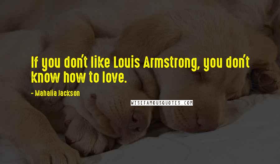 Mahalia Jackson Quotes: If you don't like Louis Armstrong, you don't know how to love.