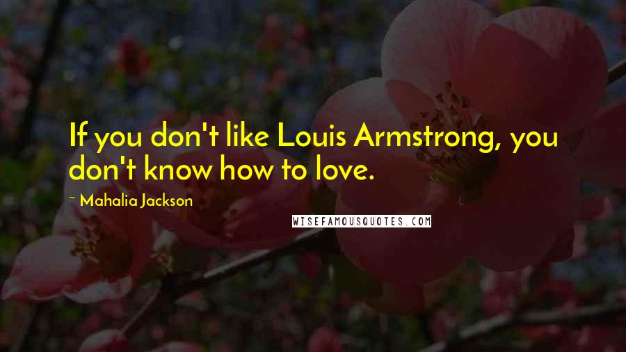 Mahalia Jackson Quotes: If you don't like Louis Armstrong, you don't know how to love.
