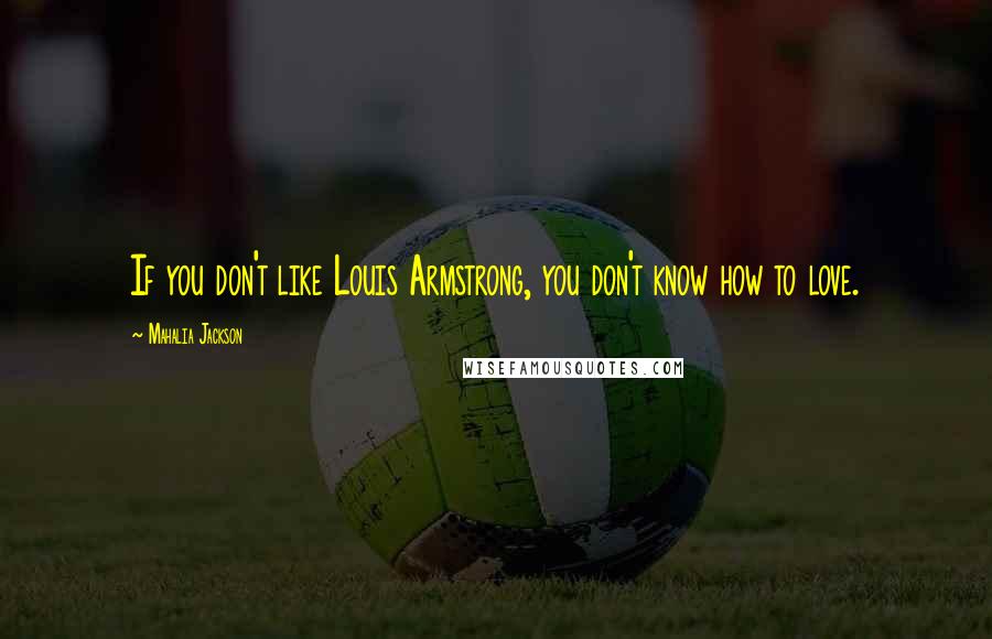 Mahalia Jackson Quotes: If you don't like Louis Armstrong, you don't know how to love.