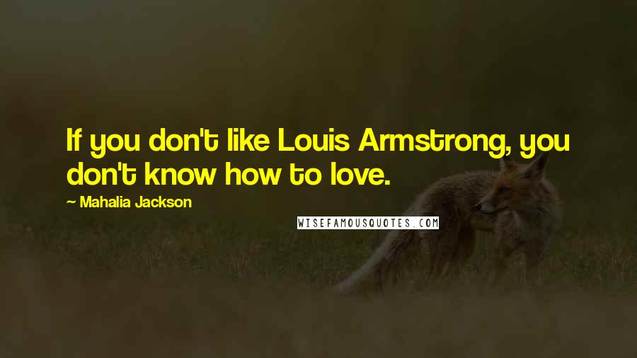 Mahalia Jackson Quotes: If you don't like Louis Armstrong, you don't know how to love.