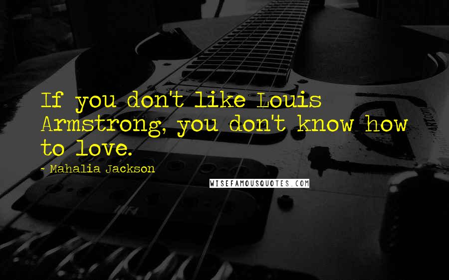 Mahalia Jackson Quotes: If you don't like Louis Armstrong, you don't know how to love.