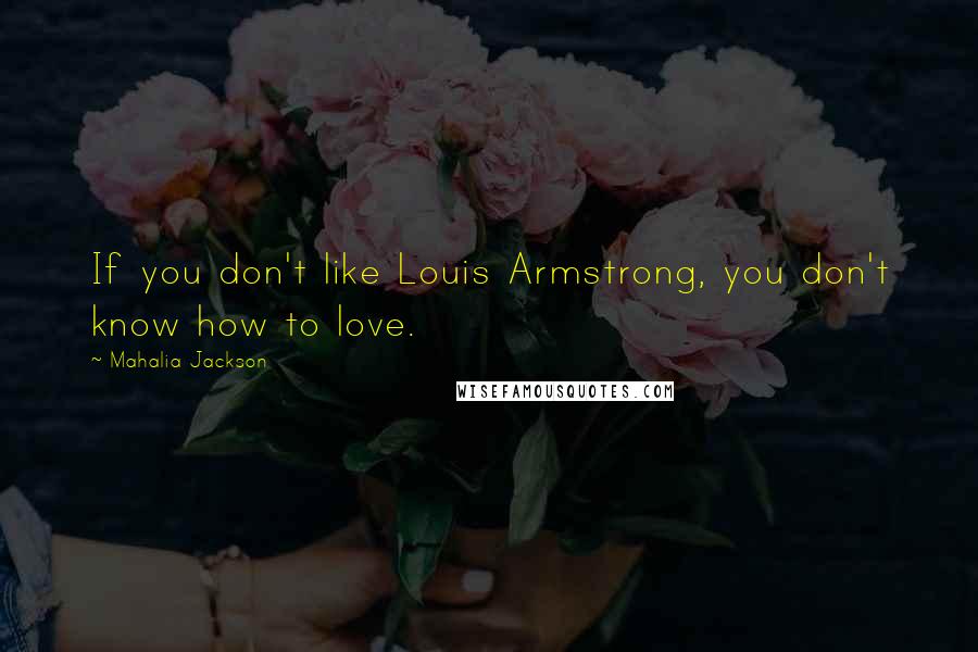 Mahalia Jackson Quotes: If you don't like Louis Armstrong, you don't know how to love.