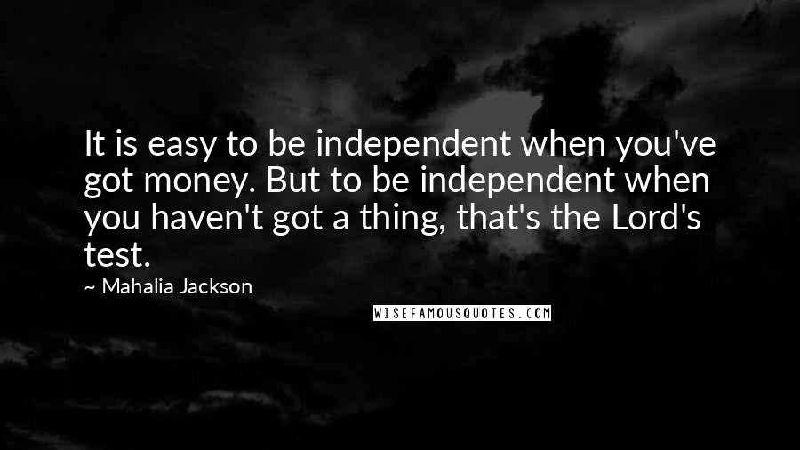 Mahalia Jackson Quotes: It is easy to be independent when you've got money. But to be independent when you haven't got a thing, that's the Lord's test.