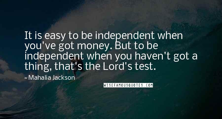 Mahalia Jackson Quotes: It is easy to be independent when you've got money. But to be independent when you haven't got a thing, that's the Lord's test.