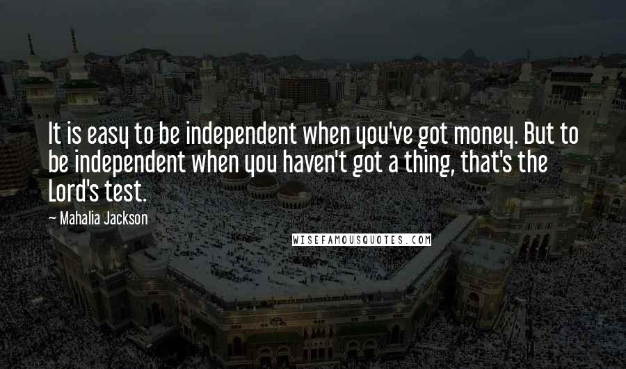 Mahalia Jackson Quotes: It is easy to be independent when you've got money. But to be independent when you haven't got a thing, that's the Lord's test.